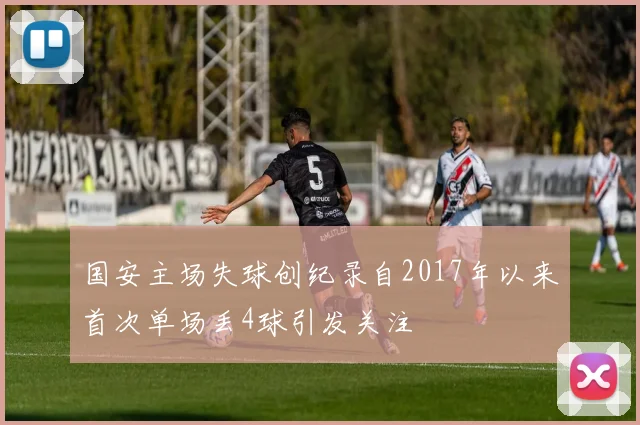 国安主场失球创纪录自2017年以来首次单场丢4球引发关注
