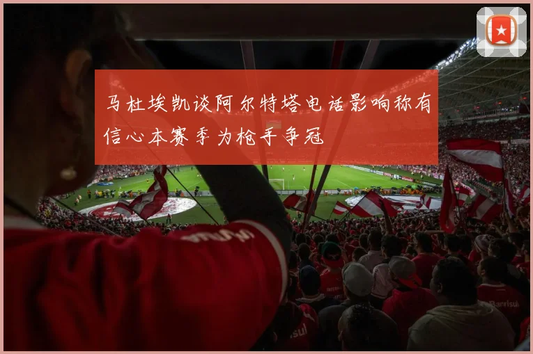 马杜埃凯谈阿尔特塔电话影响称有信心本赛季为枪手争冠