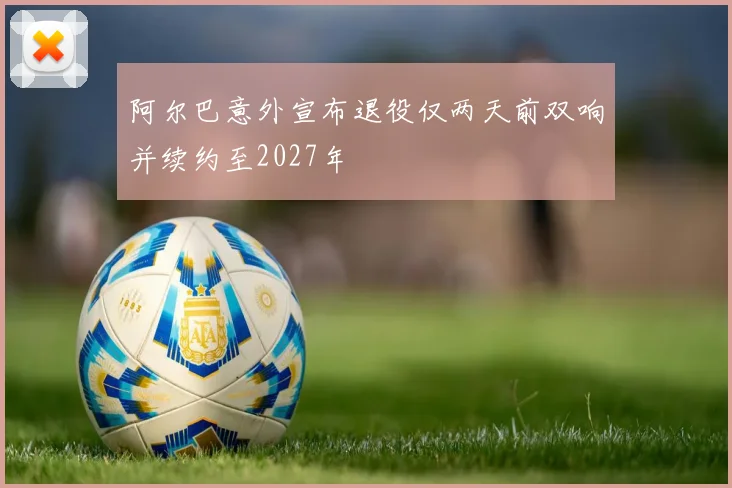 阿尔巴意外宣布退役仅两天前双响并续约至2027年