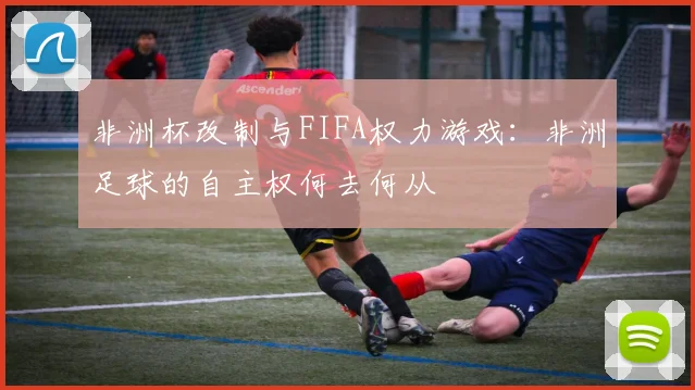 非洲杯改制与FIFA权力游戏：非洲足球的自主权何去何从