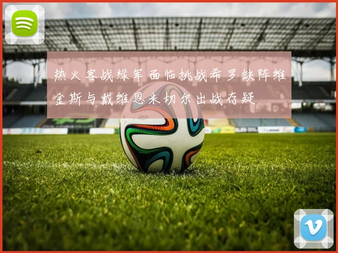 热火客战绿军面临挑战希罗缺阵维金斯与戴维恩米切尔出战存疑