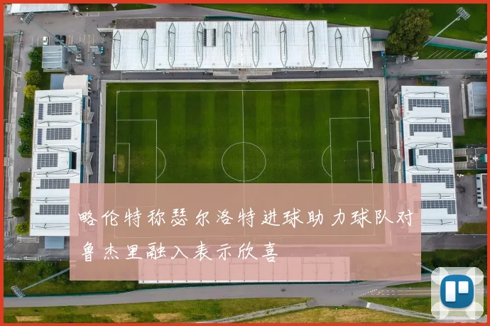略伦特称瑟尔洛特进球助力球队对鲁杰里融入表示欣喜