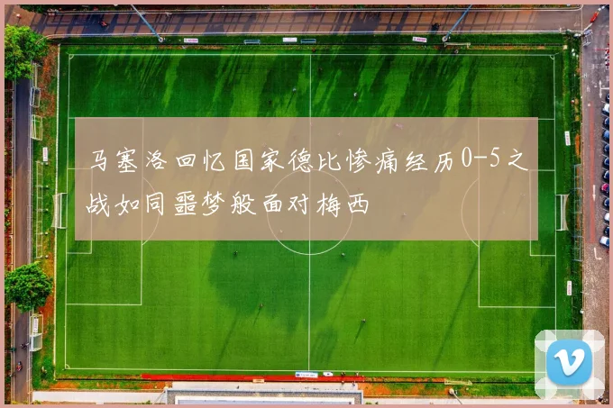马塞洛回忆国家德比惨痛经历0-5之战如同噩梦般面对梅西