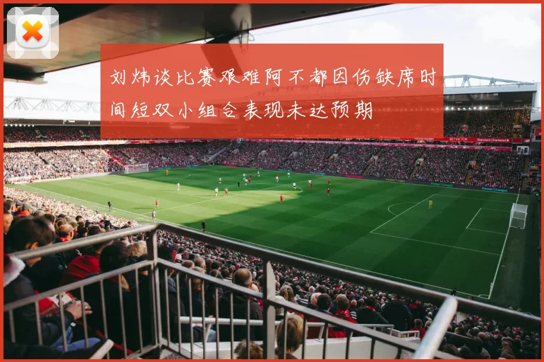 刘炜谈比赛艰难阿不都因伤缺席时间短双小组合表现未达预期