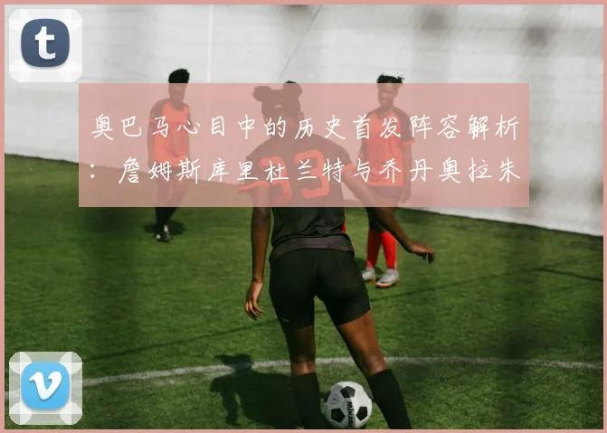 奥巴马心目中的历史首发阵容解析：詹姆斯库里杜兰特与乔丹奥拉朱旺的传奇组合
