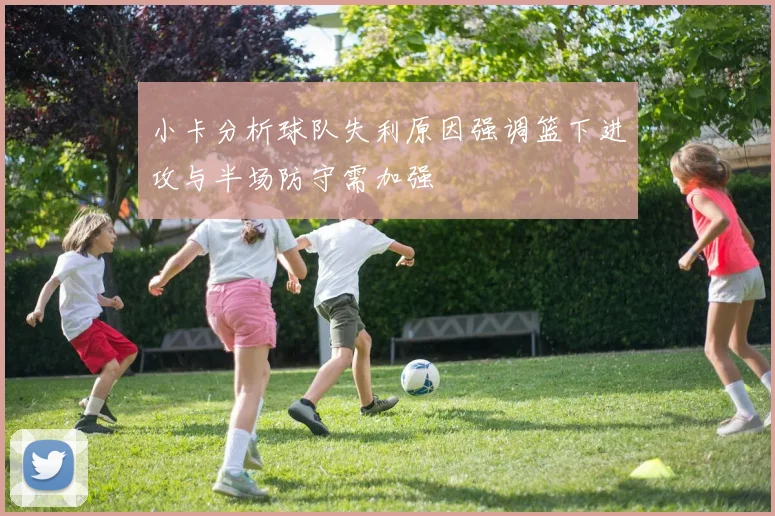小卡分析球队失利原因强调篮下进攻与半场防守需加强