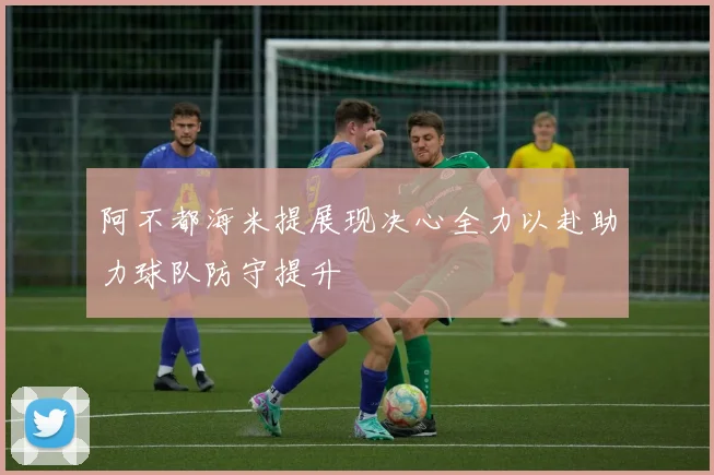 阿不都海米提展现决心全力以赴助力球队防守提升