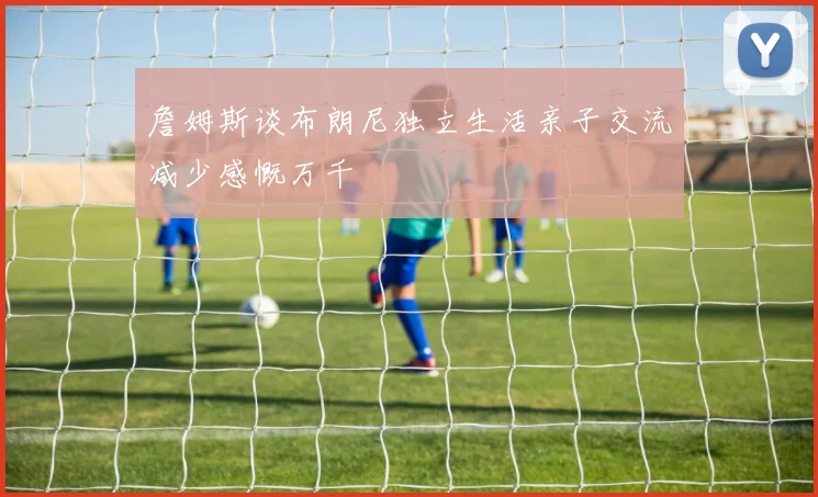 詹姆斯谈布朗尼独立生活亲子交流减少感慨万千