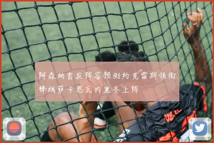 阿森纳首发阵容预测约克雷斯领衔锋线萨卡恩瓦内里齐上阵