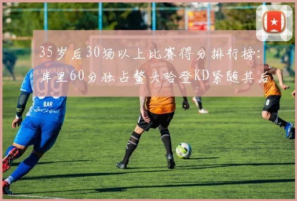35岁后30场以上比赛得分排行榜：库里60分独占鳌头哈登KD紧随其后