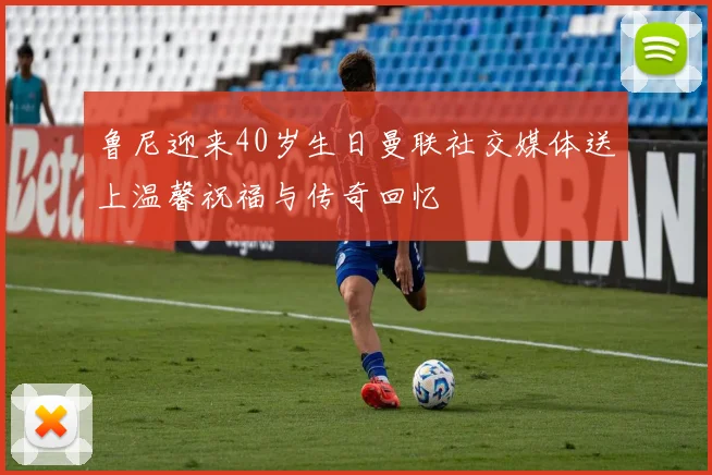 鲁尼迎来40岁生日曼联社交媒体送上温馨祝福与传奇回忆