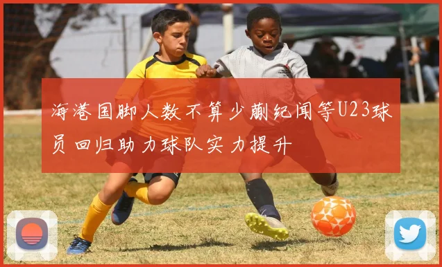 海港国脚人数不算少蒯纪闻等U23球员回归助力球队实力提升