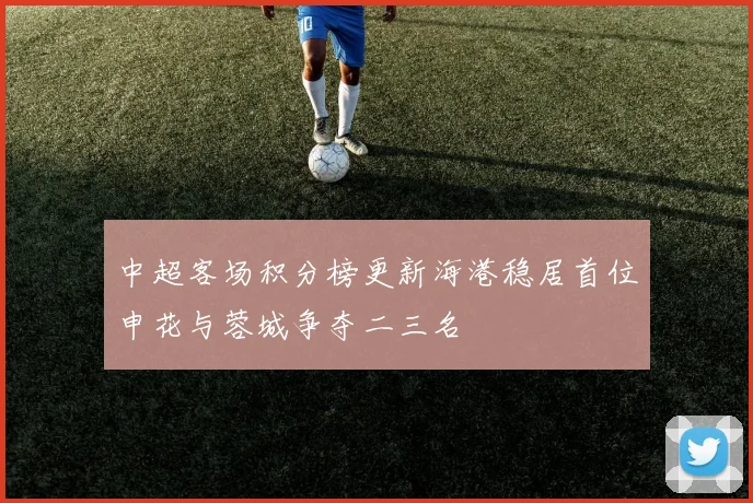 中超客场积分榜更新海港稳居首位申花与蓉城争夺二三名