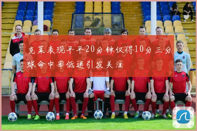 克莱表现平平20分钟仅得10分三分球命中率低迷引发关注