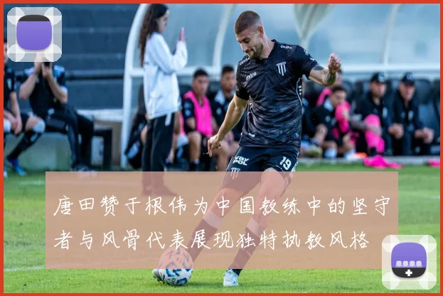 唐田赞于根伟为中国教练中的坚守者与风骨代表展现独特执教风格