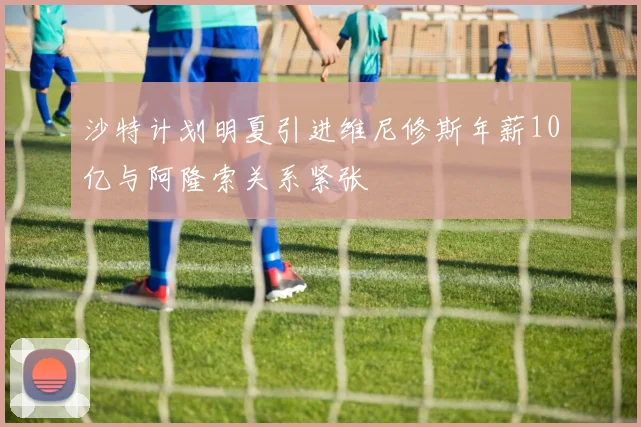 沙特计划明夏引进维尼修斯年薪10亿与阿隆索关系紧张