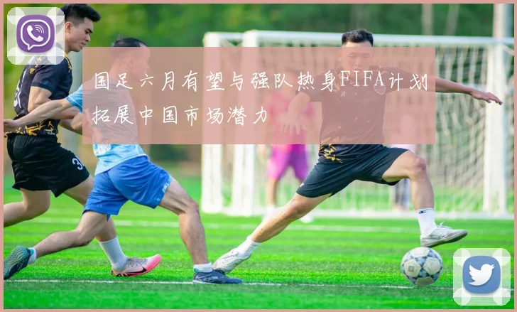 国足六月有望与强队热身FIFA计划拓展中国市场潜力