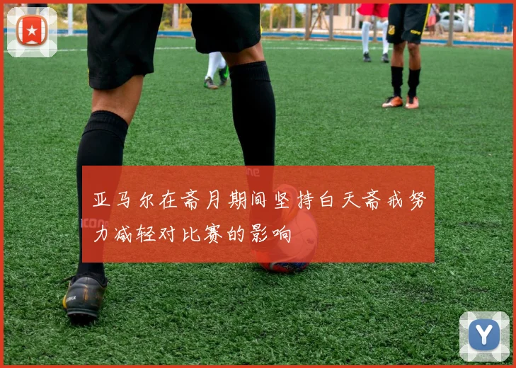 亚马尔在斋月期间坚持白天斋戒努力减轻对比赛的影响