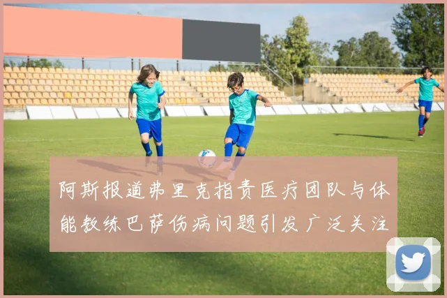 阿斯报道弗里克指责医疗团队与体能教练巴萨伤病问题引发广泛关注
