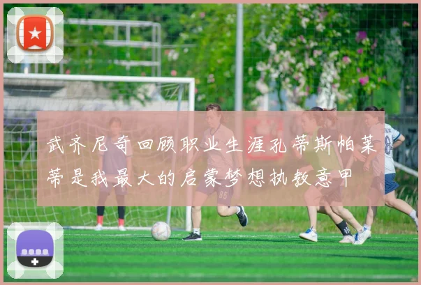 武齐尼奇回顾职业生涯孔蒂斯帕莱蒂是我最大的启蒙梦想执教意甲