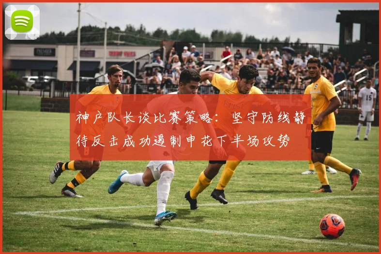 神户队长谈比赛策略：坚守防线静待反击成功遏制申花下半场攻势