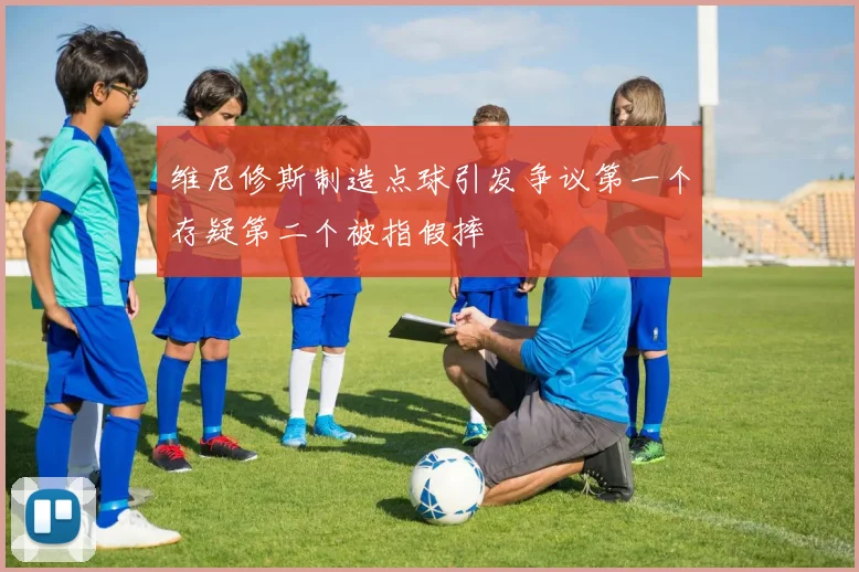 维尼修斯制造点球引发争议第一个存疑第二个被指假摔