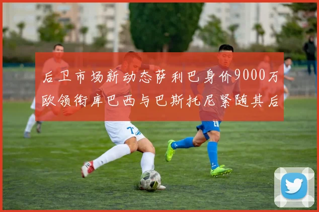 后卫市场新动态萨利巴身价9000万欧领衔库巴西与巴斯托尼紧随其后