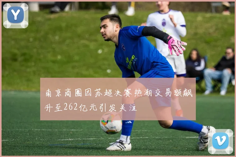 南京商圈因苏超决赛热潮交易额飙升至262亿元引发关注