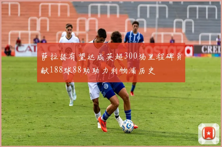 萨拉赫有望达成英超300场里程碑贡献188球88助助力利物浦历史