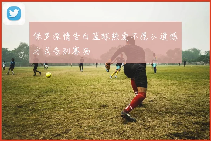 保罗深情告白篮球热爱不愿以遗憾方式告别赛场