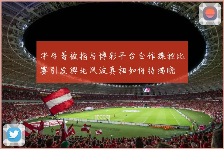 字母哥被指与博彩平台合作操控比赛引发舆论风波真相如何待揭晓