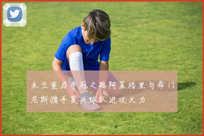 米兰重启夺冠之路阿莱格里与希门尼斯携手复兴球队进攻火力