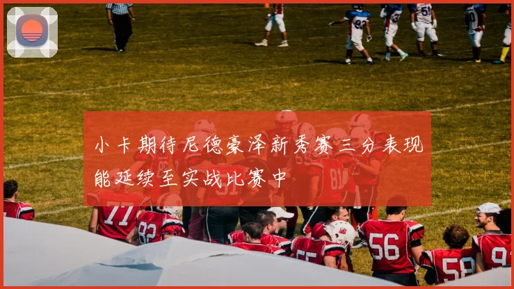 小卡期待尼德豪泽新秀赛三分表现能延续至实战比赛中